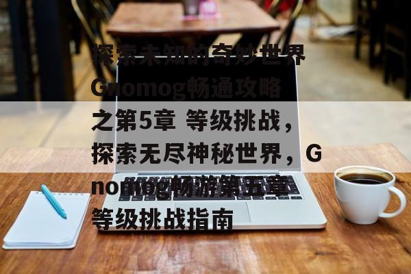 探索未知的奇妙世界 Gnomog畅通攻略之第5章 等级挑战，探索无尽神秘世界，Gnomog畅游第五章等级挑战指南