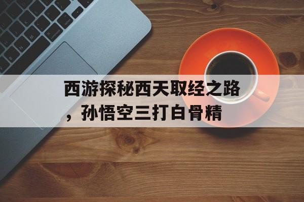 西游探秘西天取经之路,孙悟空三打白骨精 西游探秘西天取经之路,孙悟空三打白骨精