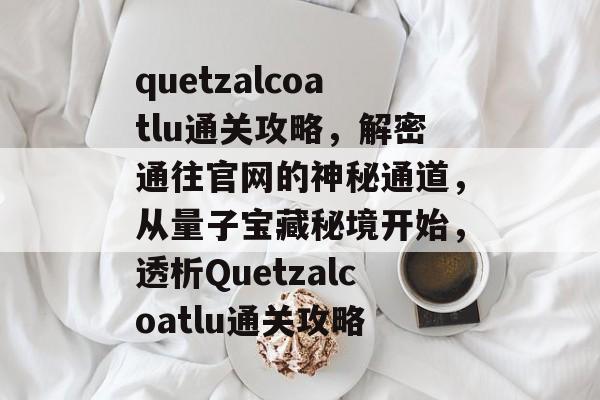 quetzalcoatlu通关攻略，解密通往官网的神秘通道，从量子宝藏秘境开始，透析Quetzalcoatlu通关攻略