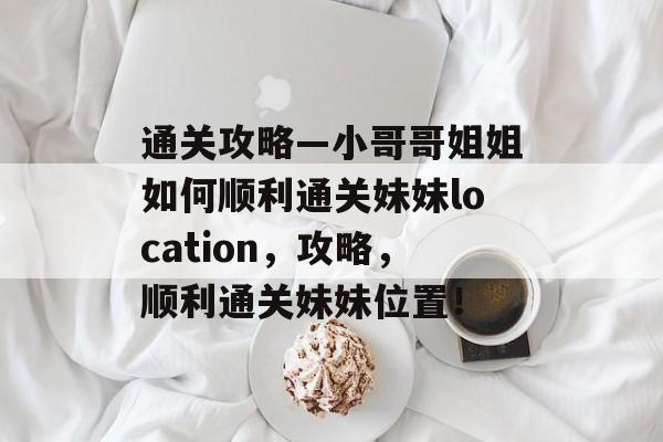 通关攻略—小哥哥姐姐如何顺利通关妹妹location，攻略，顺利通关妹妹位置！