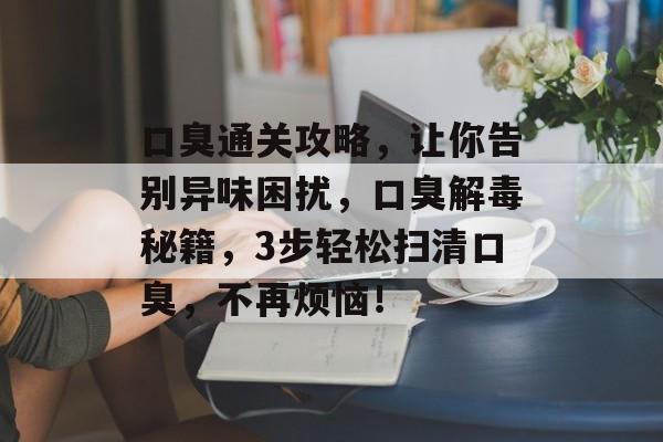 口臭通关攻略，让你告别异味困扰，口臭解毒秘籍，3步轻松扫清口臭，不再烦恼！