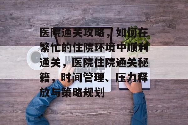 医院通关攻略，如何在繁忙的住院环境中顺利通关，医院住院通关秘籍，时间管理、压力释放与策略规划