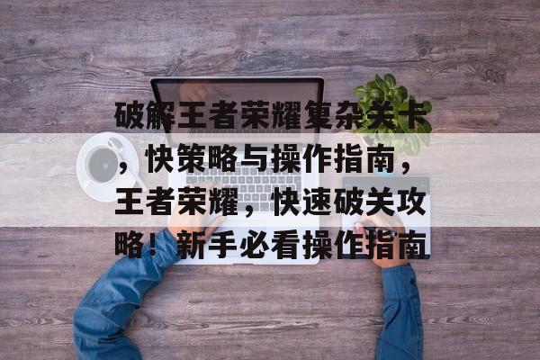 破解王者荣耀复杂关卡，快策略与操作指南，王者荣耀，快速破关攻略！新手必看操作指南