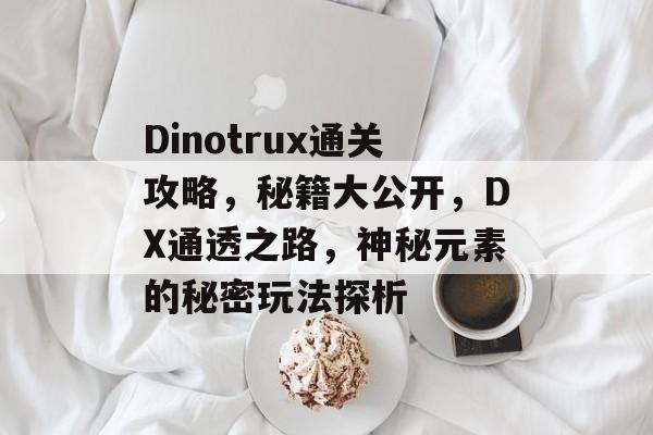 Dinotrux通关攻略,秘籍大公开,DX通透之路,神秘元素的秘密玩法探析 Dinotrux通关攻略,秘籍大公开,DX通透之路,神秘元素的秘密玩法探析