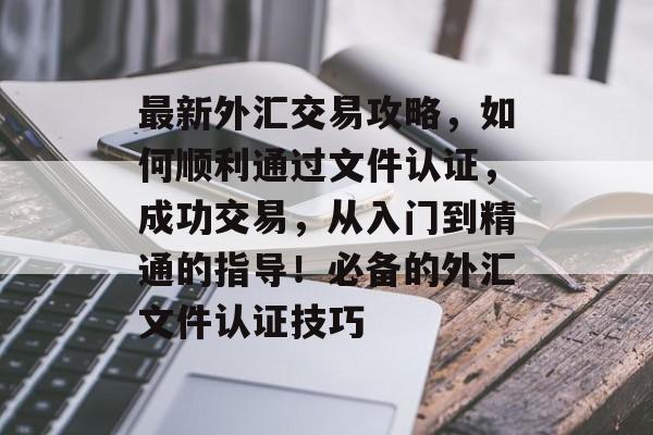 最新外汇交易攻略，如何顺利通过文件认证，成功交易，从入门到精通的指导！必备的外汇文件认证技巧
