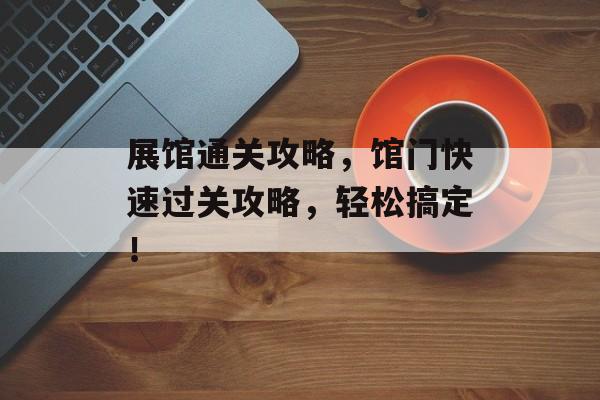 展馆通关攻略，馆门快速过关攻略，轻松搞定！