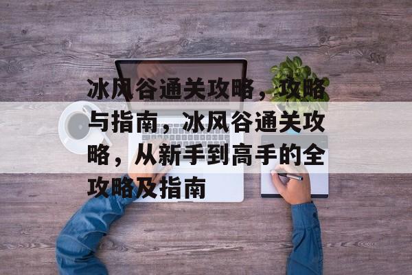 冰风谷通关攻略，攻略与指南，冰风谷通关攻略，从新手到高手的全攻略及指南