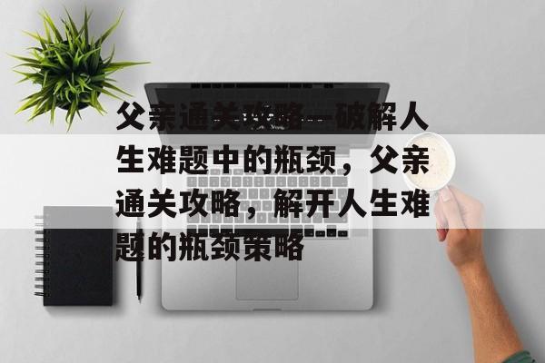 父亲通关攻略—破解人生难题中的瓶颈,父亲通关攻略,解开人生难题的瓶颈策略 父亲通关攻略—破解人生难题中的瓶颈,父亲通关攻略,解开人生难题的瓶颈策略
