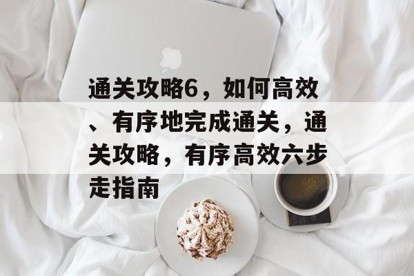通关攻略6,如何高效、有序地完成通关,通关攻略,有序高效六步走指南 通关攻略6,如何高效、有序地完成通关,通关攻略,有序高效六步走指南