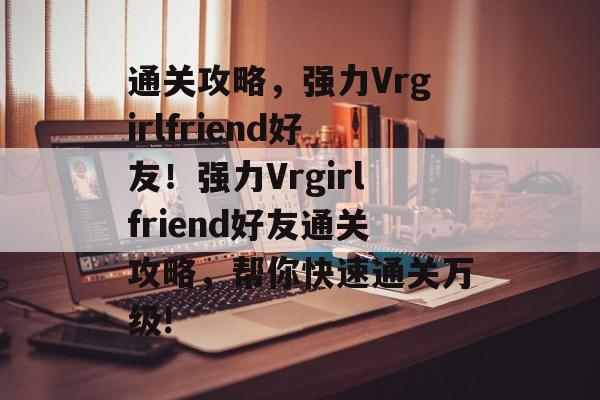 通关攻略，强力Vrgirlfriend好友！强力Vrgirlfriend好友通关攻略，帮你快速通关万级!