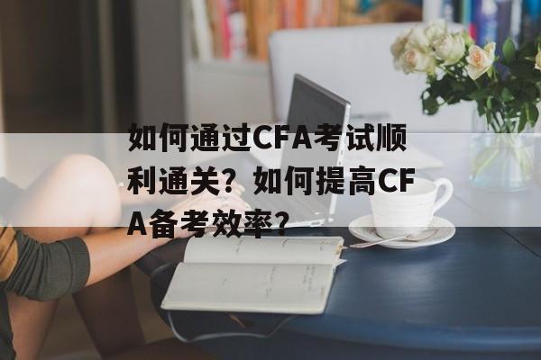如何通过CFA考试顺利通关？如何提高CFA备考效率？