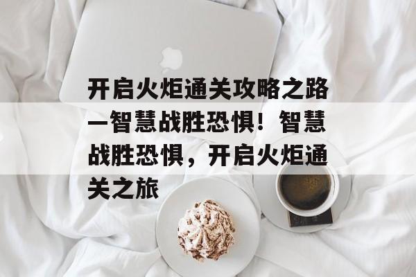 开启火炬通关攻略之路—智慧战胜恐惧！智慧战胜恐惧，开启火炬通关之旅