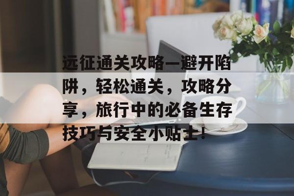 远征通关攻略—避开陷阱，轻松通关，攻略分享，旅行中的必备生存技巧与安全小贴士！