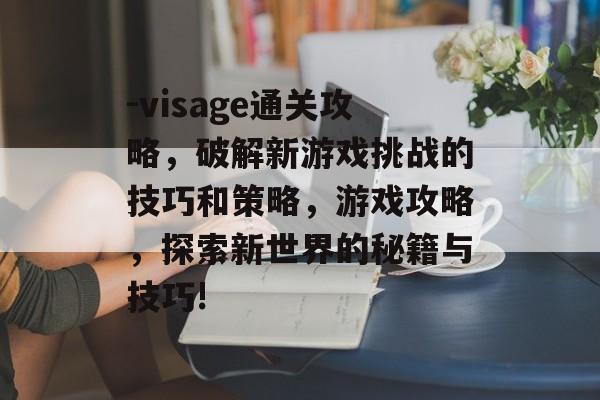 -visage通关攻略，破解新游戏挑战的技巧和策略，游戏攻略，探索新世界的秘籍与技巧!