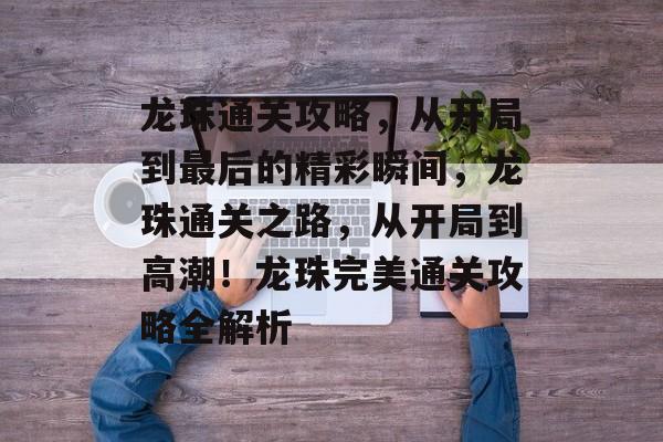 龙珠通关攻略，从开局到最后的精彩瞬间，龙珠通关之路，从开局到高潮！龙珠完美通关攻略全解析