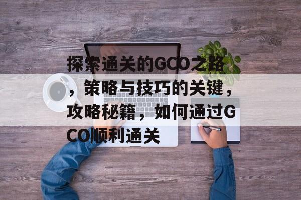 探索通关的GCO之路,策略与技巧的关键,攻略秘籍,如何通过GCO顺利通关 探索通关的GCO之路,策略与技巧的关键,攻略秘籍,如何通过GCO顺利通关