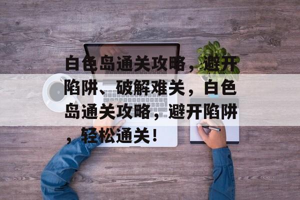 白色岛通关攻略,避开陷阱、破解难关,白色岛通关攻略,避开陷阱,轻松通关! 白色岛通关攻略,避开陷阱、破解难关,白色岛通关攻略,避开陷阱,轻松通关!