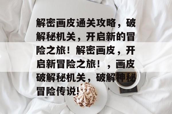 解密画皮通关攻略,破解秘机关,开启新的冒险之旅!解密画皮,开启新冒险之旅!,画皮破解秘机关,破解神秘冒险传说! 解密画皮通关攻略,破解秘机关,开启新的冒险之旅!解密画皮,开启新冒险之旅!,画皮破解秘机关,破解神秘冒险传说!