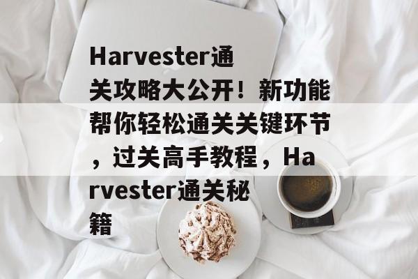 Harvester通关攻略大公开！新功能帮你轻松通关关键环节，过关高手教程，Harvester通关秘籍