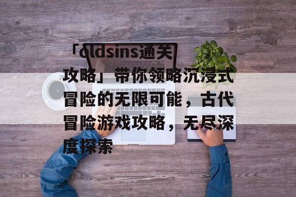 「oldsins通关攻略」带你领略沉浸式冒险的无限可能，古代冒险游戏攻略，无尽深度探索