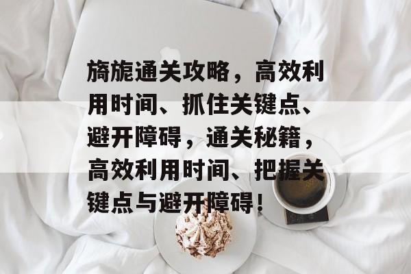 旖旎通关攻略，高效利用时间、抓住关键点、避开障碍，通关秘籍，高效利用时间、把握关键点与避开障碍！