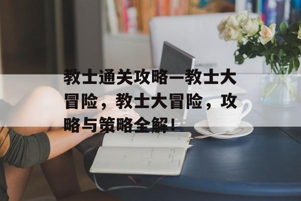 教士通关攻略—教士大冒险，教士大冒险，攻略与策略全解！