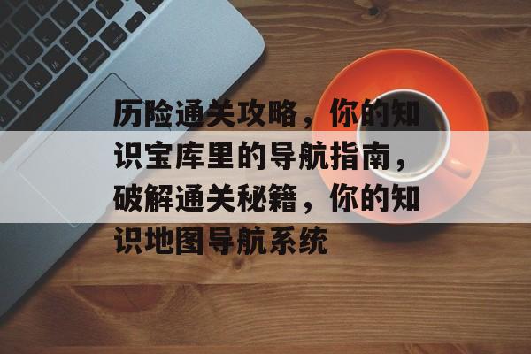 历险通关攻略,你的知识宝库里的导航指南,破解通关秘籍,你的知识地图导航系统 历险通关攻略,你的知识宝库里的导航指南,破解通关秘籍,你的知识地图导航系统
