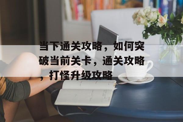 当下通关攻略,如何突破当前关卡,通关攻略,打怪升级攻略 当下通关攻略,如何突破当前关卡,通关攻略,打怪升级攻略