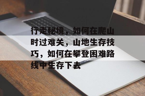 行走秘境，如何在爬山时过难关，山地生存技巧，如何在攀登困难路线中生存下去