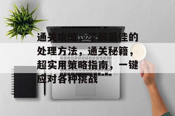 通关攻略，了解最佳的处理方法，通关秘籍，超实用策略指南，一键应对各种挑战