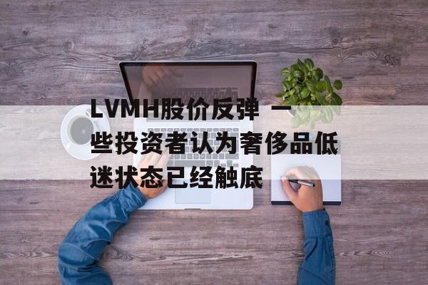 LVMH股价反弹 一些投资者认为奢侈品低迷状态已经触底 LVMH股价反弹 一些投资者认为奢侈品低迷状态已经触底