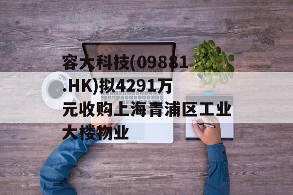 容大科技(09881.HK)拟4291万元收购上海青浦区工业大楼物业 容大科技(09881.HK)拟4291万元收购上海青浦区工业大楼物业