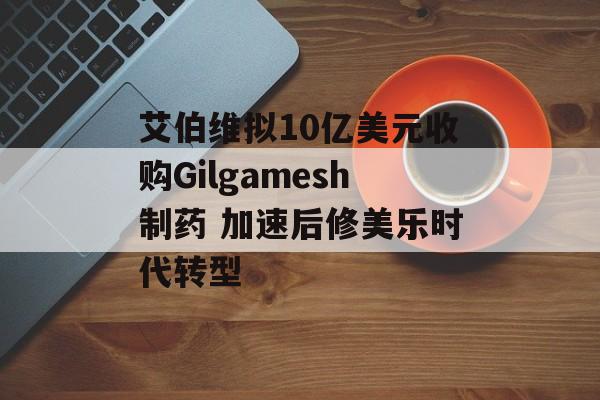 艾伯维拟10亿美元收购Gilgamesh制药 加速后修美乐时代转型 艾伯维拟10亿美元收购Gilgamesh制药 加速后修美乐时代转型