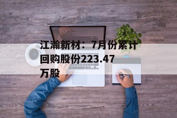 江瀚新材:7月份累计回购股份223.47万股 江瀚新材:7月份累计回购股份223.47万股