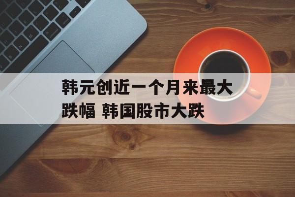 韩元创近一个月来最大跌幅 韩国股市大跌 韩元创近一个月来最大跌幅 韩国股市大跌