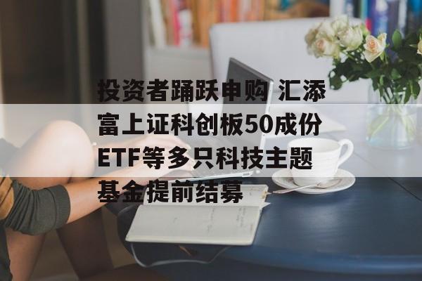 投资者踊跃申购 汇添富上证科创板50成份ETF等多只科技主题基金提前结募 投资者踊跃申购 汇添富上证科创板50成份ETF等多只科技主题基金提前结募