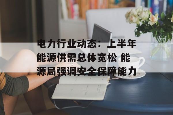 电力行业动态:上半年能源供需总体宽松 能源局强调安全保障能力 电力行业动态:上半年能源供需总体宽松 能源局强调安全保障能力