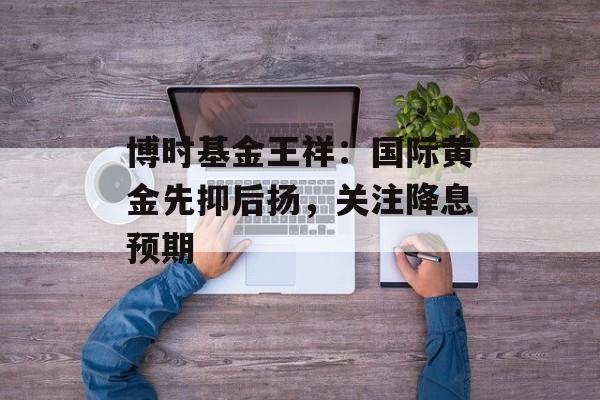 博时基金王祥:国际黄金先抑后扬,关注降息预期 博时基金王祥:国际黄金先抑后扬,关注降息预期