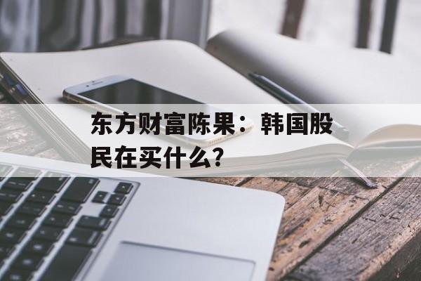 东方财富陈果:韩国股民在买什么? 东方财富陈果:韩国股民在买什么?