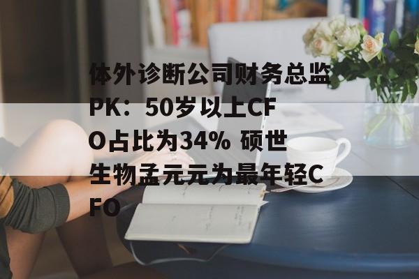 体外诊断公司财务总监PK:50岁以上CFO占比为34% 硕世生物孟元元为最年轻CFO 体外诊断公司财务总监PK:50岁以上CFO占比为34% 硕世生物孟元元为最年轻CFO