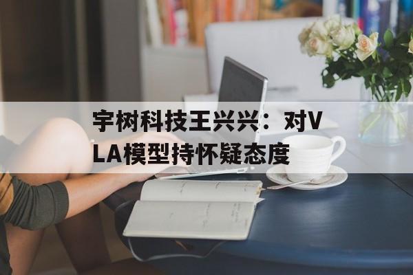 宇树科技王兴兴:对VLA模型持怀疑态度 宇树科技王兴兴:对VLA模型持怀疑态度