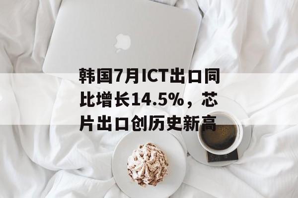 韩国7月ICT出口同比增长14.5%,芯片出口创历史新高 韩国7月ICT出口同比增长14.5%,芯片出口创历史新高