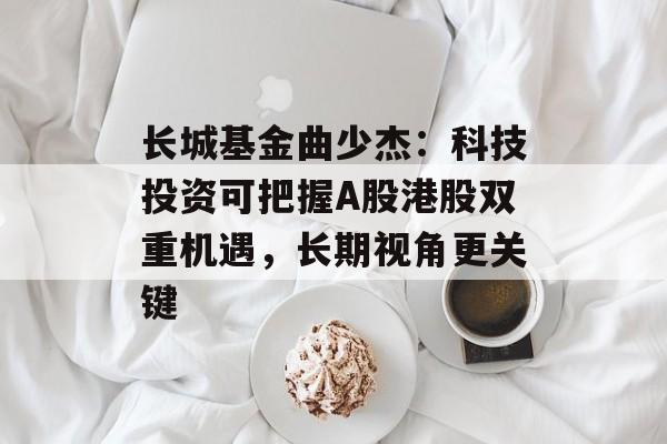长城基金曲少杰:科技投资可把握A股港股双重机遇,长期视角更关键 长城基金曲少杰:科技投资可把握A股港股双重机遇,长期视角更关键