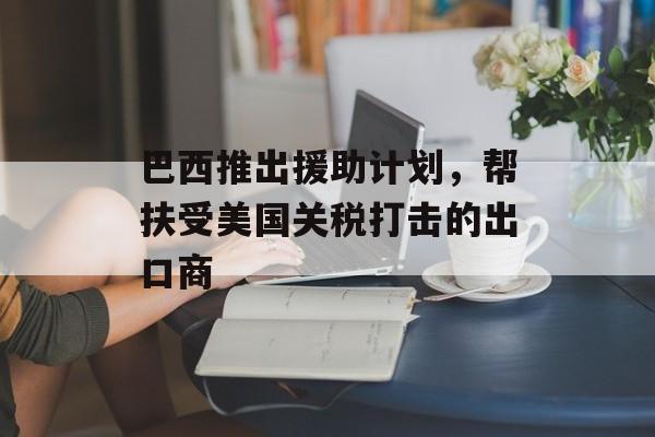 巴西推出援助计划,帮扶受美国关税打击的出口商 巴西推出援助计划,帮扶受美国关税打击的出口商