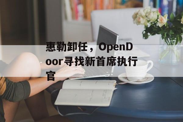 惠勒卸任,OpenDoor寻找新首席执行官 惠勒卸任,OpenDoor寻找新首席执行官