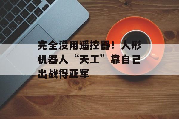 完全没用遥控器!人形机器人“天工”靠自己出战得亚军 完全没用遥控器!人形机器人“天工”靠自己出战得亚军