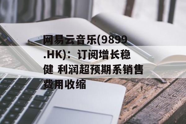 网易云音乐(9899.HK):订阅增长稳健 利润超预期系销售费用收缩 网易云音乐(9899.HK):订阅增长稳健 利润超预期系销售费用收缩