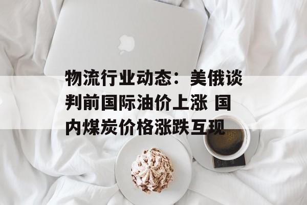 物流行业动态:美俄谈判前国际油价上涨 国内煤炭价格涨跌互现 物流行业动态:美俄谈判前国际油价上涨 国内煤炭价格涨跌互现