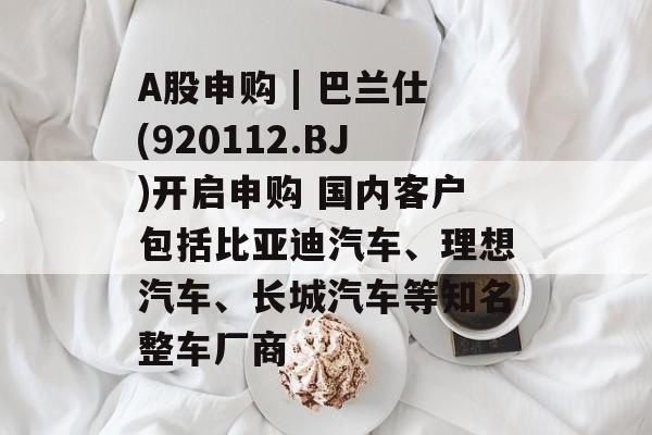 A股申购 | 巴兰仕(920112.BJ)开启申购 国内客户包括比亚迪汽车、理想汽车、长城汽车等知名整车厂商 A股申购 | 巴兰仕(920112.BJ)开启申购 国内客户包括比亚迪汽车、理想汽车、长城汽车等知名整车厂商