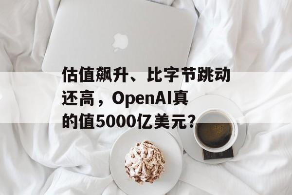 估值飙升、比字节跳动还高,OpenAI真的值5000亿美元? 估值飙升、比字节跳动还高,OpenAI真的值5000亿美元?